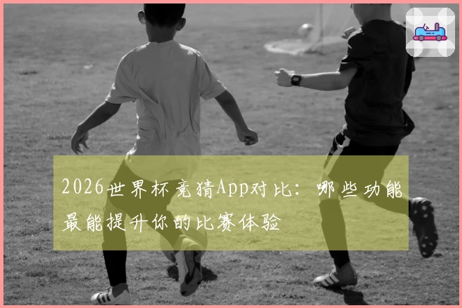 2026世界杯竞猜App对比：哪些功能最能提升你的比赛体验
