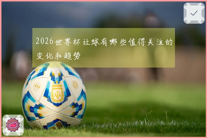 2026世界杯让球有哪些值得关注的变化和趋势